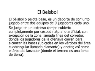 El Beisbol 
El béisbol o pelota base, es un deporte de conjunto jugado entre dos equipos de 9 jugadores cada uno. 
Se juega en un extenso campo cubierto completamente por césped natural o artificial, con excepción de la zona llamada línea del corredor, donde los jugadores de la ofensiva corren para alcanzar las bases (ubicadas en los vértices del área cuadrangular llamada diamante) y anotar, así como el área del lanzador (donde el terreno es una loma de tierra).  