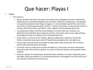 Que hacer: Playas IPlayas:En la comarca:Aguilar. Bandera Azul. Muy concurrida. Arena blanca fina, protegida del viento, instalaciones, estupendas olas, bastante protegida de las corrientes. Grande en las bajamares, muy pequeña en las grandes pleamares de la Virgen de Agosto.  Es recomendable la parte final, está menos concurrida y combina grandes peña con Arena.  Cuevas a marea baja. A menos de dos km por la carretera del Espíritu Santo o por Muros. Junto a Aguilar hay otra pequeña playa: Xilo.Los Quebrantos y Bayas. Enfrente de San Esteban en la Arena (3km por carretera). Los Quebrantos tiene Bandera Azul y todos los servicios. Concurrida, arena oscura, algo ventosa y más peligrosa al estar más abierta al mar. Estupenda para Surf.El Garruncho, en la Barra de San Esteban. Algunas instalaciones y vigilancia. Concurrida. Piedras. Estupendas pozas para nadar (El Foquerón) pero peligrosa con mar algo brava. Justo al lado está las pisicinas municipales de agua salada. Muy concurridas. Por la mañana pronto están perfectas para hacer largos.Las Llanas: Acceso a través de la carretera de Reborio a 1,5 km aprox. No tiene instalaciones. Poco concurrida. Arena blanca y piedras. Su acceso es fácil pero hay que subir bastante cuesta andando.Cazonera: piedras. Sin instalaciones. Acceso fácil pero andando y en cuesta. Estupendas pozas para baño. Acceso por Reborio a 1,5 km aproximadamente. Está pegada a las Llanas solo que al otro lado de un saliente y con otro acceso.Julio 201014