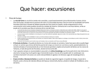 Que hacer: excursionesPicos de Europa:La ruta del Cares es una de las sendas más conocidas, y quizá excesivamente concurrida durante el verano, de los Picos de Europa, situada entre la provincia de León y la comunidad asturiana. Discurre entre las localidades de Puente Poncebos (Asturias) y Posada de Valdeón pasando por Caín (León) en España, siendo antiguamente la única comunicación entre ambos pueblos durante las nevadas de invierno. Comienzo de la ruta hacia Bulnes, arriba se puede ver la carretera que lleva al comienzo de la ruta del Cares.La ruta del Cares discurre por la llamada La Garganta Divina del río Cares y se trata de un camino a media altura que se abrió entre 1945 y 1950 en la roca para el mantenimiento del canal de alimentación de la central hidroeléctrica de  Camarmeña-Poincebos construido este canal entre el año 1916 y 1921.  La longitud de la ruta es de 12Km y discurre por un camino de 1,5m de anchura con muy pocos desniveles que bordea el acantilado con profundos cortados.La roca en la que se abre el desfiladero es de caliza gris en la que hay multitud de oquedades, algunas las cuales se han aprovechado para refugio del ganado lanar que pasta por el lugar.Cuando la ruta llega a Caín el desfiladero se cierra y el camino atraviesa el mismo por un puente.Puede considerarse que la Ruta del Cares une Poncebos con Posada de Valdeón. Dada su gran longitud, sin embargo, lo más habitual es omitir el último tramo entre Caín y Posada de Valdeón.El itinerario más frecuente es por lo tanto el que une Poncebos y Caín y su duración es 6/7 horas y escasa dificultad.El funicular de Bulnes : El pueblo de Bulnes es el único del concejo sin carretera. Hasta hace poco sólo se podía llegar a él por un camino que arranca del bonito puente de la Jaya y se recorre en una hora y cuarto, aproximadamente. La reciente entrada en funcionamiento de un tren funicular permite la rápida comunicación de Bulnes con los Llanos de Torbanes, al lado del puente de Poncebos, donde termina la AS-264.Y por supuesto siempre es recomendable la excursión a la mítica Covadonga, que forma parte de lo más intimo de la asturianía. Aunque hay mucha gente sigue mereciendo la pena. Una vez allí se puede subir en autobuspor una carretera inverosimil  (el acceso con coche está prohibido en agosto) a los famosos Lagos de Covadonga (Enol y Ercina).El pico Urriellu o Naranjo de Bulnesse puede ver desde los siguientes lugares: el pueblo de Asiego, el pozo de la Oración, junto a Arenas de Cabrales (Museo del Quesu), Camarmeña, Bulnes y desde el collado de Pandébano, cerca de Sotres.Julio 201019