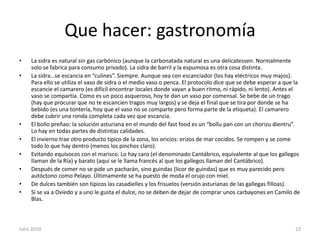 Que hacer: gastronomíaLa sidra es natural sin gas carbónico (aunque la carbonatada natural es una delicatessen. Normalmente solo se fabrica para consumo privado). La sidra de barril y la espumosa es otra cosa distinta.La sidra…se escancia en “culines”. Siempre. Aunque sea con escanciador (los hay eléctricos muy majos). Para ello se utiliza el vaso de sidra o el medio vaso o penca. El protocolo dice que se debe esperar a que la escancie el camarero (es difícil encontrar locales donde vayan a buen ritmo, ni rápido, ni lento). Antes el vaso se compartía. Como es un poco asqueroso, hoy te dan un vaso por comensal. Se bebe de un trago (hay que procurar que no te escancien tragos muy largos) y se deja el final que se tira por donde se ha bebido (es una tontería, hoy que el vaso no se comparte pero forma parte de la etiqueta). El camarero debe cubrir una ronda completa cada vez que escancia. El bollo preñao: la solución asturiana en el mundo del fastfood es un “bollu pan con un chorizudientru”. Lo hay en todas partes de distintas calidades.El invierno trae otro producto típico de la zona, los oricios: erizos de mar cocidos. Se rompen y se come todo lo que hay dentro (menos los pinchos claro).Evitando equívocos con el marisco. Lo hay caro (el denominado Cantábrico, equivalente al que los gallegos llaman de la Ría) y barato (aquí se le llama francés al que los gallegos llaman del Cantábrico).Después de comer no se pide un pacharán, sino guindas (licor de guindas) que es muy parecido pero autóctono como Pelayo. Últimamente se ha puesto de moda el orujo con miel.De dulces también son típicos las casadielles y los frisuelos (versión asturianas de las gallegas filloas).Si se va a Oviedo y a uno le gusta el dulce, no se deben de dejar de comprar unos carbayones en Camilo de Blas.Julio 201023
