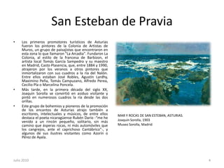 San Esteban de PraviaLos primeros promotores turísticos de Asturias fueron los pintores de la Colonia de Artistas de Muros, un grupo de paisajistas que encontraron en esta zona lo que llamaron "La Arcadia". Fundaron La Colonia, al estilo de la francesa de Barbizon, el artista local Tomás García Sampedro y su maestro en Madrid, Casto Plasencia, que, entre 1884 y 1990, atrajeron por los veranos a otros pintores que inmortalizaron con sus cuadros a la ría del Nalón. Entre ellos estaban José Robles, Agustín Lardhy, Maximino Peña, Tomás Campuzano, Alfredo Perea, Cecilio Pla o Marcelina Poncela. Más tarde, en la primera década del siglo XX, Joaquín Sorolla se convirtió en asiduo visitante y pintó en numerosos cuadros la ría desde las dos orillas. Este grupo de bohemios y pioneros de la promoción de los encantos de Asturias atrajo también a escritores, intelectuales y músicos, de entre ellos destaca el poeta nicaragüense Rubén Darío -“me he venido a un rincón pequeño, solitario, sin más camino que ásperas rocas, ni más automóviles que los cangrejos, ante el caprichoso Cantábrico”-, y algunos de sus ilustres visitantes como Azorín o Pérez de Ayala.Julio 20104MAR Y ROCAS DE SAN ESTEBAN, ASTURIAS. Joaquín Sorolla, 1903 Museo Sorolla, Madrid