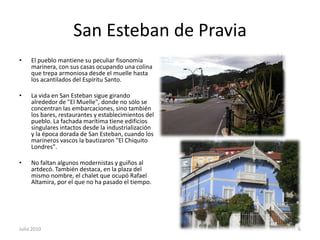 San Esteban de PraviaEl pueblo mantiene su peculiar fisonomía marinera, con sus casas ocupando una colina que trepa armoniosa desde el muelle hasta los acantilados del Espíritu Santo.La vida en San Esteban sigue girando alrededor de "El Muelle", donde no sólo se concentran las embarcaciones, sino también los bares, restaurantes y establecimientos del pueblo. La fachada marítima tiene edificios singulares intactos desde la industrialización y la época dorada de San Esteban, cuando los marineros vascos la bautizaron "El Chiquito Londres". No faltan algunos modernistas y guiños al artdecó. También destaca, en la plaza del mismo nombre, el chalet que ocupó Rafael Altamira, por el que no ha pasado el tiempo.Julio 20106