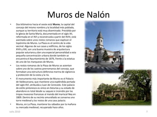 Muros de NalónDos kilómetros hacia el oeste está Muros, la capital del concejo del mismo nombre y la localidad más poblada, aunque su territorio está muy diseminado. Presidida por la iglesia de Santa María, documentada en el siglo XII, reformada en el XVI y reconstruida a partir del XVIII, está asentada sobre unos restos romanos que explican el topónimo de Muros. La Plaza es el centro de la vida vecinal. Algunas de sus casas y edificios, de los siglos XVIII y XIX, son una buena muestra de arquitectura popular asturiana y dan una especial personalidad a esta pequeña concentración urbana donde también se encuentra el Ayuntamiento de 1876, frente a la estatua de uno de los marqueses de Muros.Los restos romanos de la Plaza de Muros se asientan sobre uno de los castros prerromanos del concejo, que formaban una estructura defensiva marina de vigilancia y protección de la costa y la ría.El monumento más importante de Muros es el Palacio de Valdecarzana, que mantiene una espléndida portada del siglo XVI, atribuida a Juan de Cerecedo. Este palacio de estilo pintoresco es único en Asturias y su estado de abandono es total desde su saqueo e incendio por las tropas invasoras francesas al mando del mariscal Ney en 1809. Dentro de su recinto amurallado se conserva una torre medieval y los restos de una casa palacio.Muros, en La Plaza, mantiene los sábados por la mañana su mercado medieval, recuperado hace años.Julio 20107