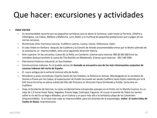 Que hacer: excursiones y actividadesPARA VISITAREs recomendable recorrer por las pequeñas carreteras que se abren la Comarca: subir hasta La Ferrería, Villafría y Villafrigosa, Los Cabos, Malleza y Mallecina, Loro, Beifar y la multitud de pequeñas poblaciones que cuelgan de las sierras cercanas. Numerosas villas marineras vecinas: Cudillero, Lastres, Luarca, Llanes, Villaviciosa, Gijón.El cabo Video en Oviñana  después de Cudillero y la Concha de Artedo (recomendable entrar por la Muño saliendo de la autovía) es un  imprescindible, está cerca siguiendo dirección Galicia.Arte rupestre: En las cercanías, Cueva de La Peña, en Candamo. (Llamar para reservar 985.82.80.56) Entre las visitables destaca también la cueva de Tito Bustillo en Ribadesella. (Llamar para reservar:  902 190 508).Patrimonio histórico-industrial, en San Esteban.Construcciones indianas. En el pueble vecino de Somado se encuentra uno de los más intreresantes conjuntos de casonas indianas del norte de España.El  casco antiguo de la señorial (otrora) villa de Avilés.Miradores y areas recreativas: Espíritu Santo de San Esteban; la Peñona en Somao; Monteagudo en la carretera de Somao a Pravia por los Cabos; el espectacular de Pulide (se puede ver desde Cudillero hasta Gijón) saliendo por la N 632 hacia Ferrerias en plena subida del Alto del Praviano en dirección hacia Sombredo y Pulide. Santa Ana en Cudillero.Viaje al Occidente de Asturias: la costa occidental tiene estupendos paisajes en el límite con la Mariña lucense. Es un viaje de 1,5 horas hasta Tapia, Vegadeo, Puerto Vega, Castropol, Figueras. Al cruzar el puente de Todos los Santos sobre la ría del Eo se llega a Ribadeo, ya en Galicia y un poco más allá a la fantástica playa de las Catedrales (imprescindible).  Si se hace este viaje es imprescindible, para los amantes de la arqueología, visitar  el castro Celta de Coaña en Navia. Impresionante.Julio 201017