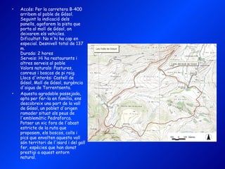 Accés: Per la carretera B-400 arribem al poble de Gósol. Seguint la indicació dels panells, agafarem la pista que porta al molí de Gósol, on deixarem els vehicles. Dificultat: No n'hi ha cap en especial. Desnivell total de 137 m. Durada: 2 hores Serveis: Hi ha restaurants i altres serveis al poble Valors naturals: Pastures, conreus i boscos de pi roig. Llocs d'interès: Castell de Gósol, Molí de Gósol, surgència d'aigua de Torrentsenta. Aquesta agradable passejada, apta per fer-la en família, ens descobreix una part de la vall de Gósol, un poblet d'origen ramader situat als peus de l'emblemàtic Pedraforca. Potser un xic fora de l'abast estricte de la ruta que proposem, els boscos, colls i pics que envolten aquesta vall són territori de l'isard i del gall fer, espècies que han donat prestigi a aquest entorn natural. 