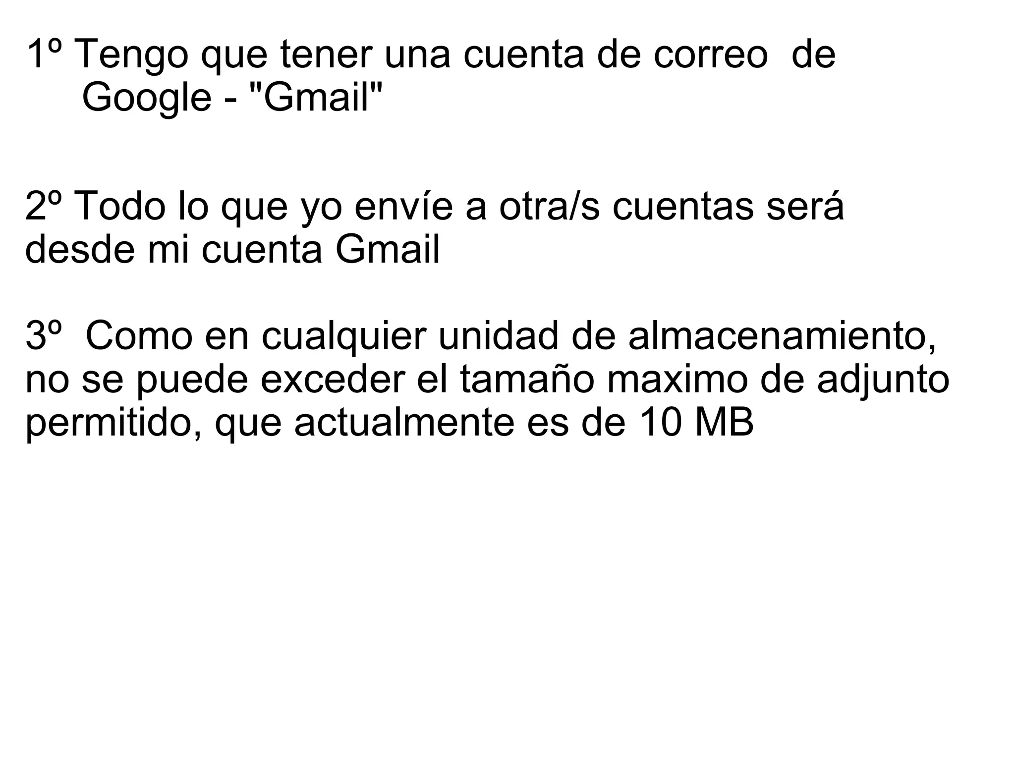 1º Tengo que tener una cuenta de correo  de      Google - "Gmail" 2º Todo lo que yo envíe a otra/s cuentas será     desde mi cuenta Gmail     3º  Como en cualquier unidad de almacenamiento, no se puede exceder el tamaño maximo de adjunto permitido, que actualmente es de 10 MB   