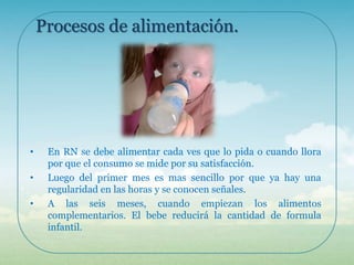 Procesos de alimentación.

•
•
•

En RN se debe alimentar cada ves que lo pida o cuando llora
por que el consumo se mide por su satisfacción.
Luego del primer mes es mas sencillo por que ya hay una
regularidad en las horas y se conocen señales.
A las seis meses, cuando empiezan los alimentos
complementarios. El bebe reducirá la cantidad de formula
infantil.

 