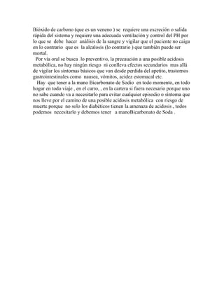 Bióxido de carbono (que es un veneno ) se requiere una excreción o salida
rápida del sistema y requiere una adecuada ventilación y control del PH por
lo que se debe hacer análisis de la sangre y vigilar que el paciente no caiga
en lo contrario que es la alcalosis (lo contrario ) que también puede ser
mortal.
 Por vía oral se busca lo preventivo, la precaución a una posible acidosis
metabólica, no hay ningún riesgo ni conlleva efectos secundarios mas allá
de vigilar los síntomas básicos que van desde perdida del apetito, trastornos
gastrointestinales como nausea, vómitos, acidez estomacal etc.
  Hay que tener a la mano Bicarbonato de Sodio en todo momento, en todo
hogar en todo viaje , en el carro, , en la cartera si fuera necesario porque uno
no sabe cuando va a necesitarlo para evitar cualquier episodio o síntoma que
nos lleve por el camino de una posible acidosis metabólica con riesgo de
muerte porque no solo los diabéticos tienen la amenaza de acidosis , todos
podemos necesitarlo y debemos tener a manoBicarbonato de Soda .
 