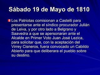 Sábado 19 de Mayo de 1810   Los Patriotas comisionan a Castelli para presentarse ante el síndico procurador Julián de Leiva, y por otro lado a Belgrano y Saavedra a que se apersonaran ante el Alcalde en Primer Voto Juan José Lezica, para solicitar que, con la aceptación del Virrey Cisneros, fuera convocado un Cabildo Abierto para que deliberara el pueblo sobre su destino.  