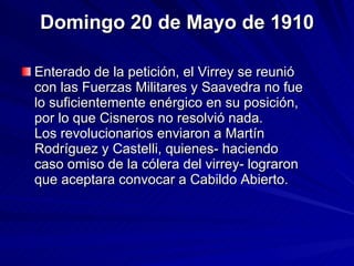 Domingo 20 de Mayo de 1910 Enterado de la petición, el Virrey se reunió con las Fuerzas Militares y Saavedra no fue lo suficientemente enérgico en su posición, por lo que Cisneros no resolvió nada.  Los revolucionarios enviaron a Martín Rodríguez y Castelli, quienes- haciendo caso omiso de la cólera del virrey- lograron que aceptara convocar a Cabildo Abierto.  