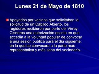 Lunes 21 de Mayo de 1810 Apoyados por vecinos que solicitaban la solicitud de un Cabildo Abierto, los regidores recibieron por parte del Virrey Cisneros una autorización escrita en que accedía a la voluntad popular de convocar a una sesión pública para el día siguiente, en la que se convocara a la parte más representativa y más sana del vecindario.  