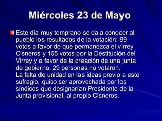 Miércoles 23 de Mayo   Este día muy temprano se da a conocer al pueblo los resultados de la votación: 89 votos a favor de que permanezca el virrey Cisneros y 155 votos por la Destitución del Virrey y a favor de la creación de una junta de gobierno. 29 personas no votaron. La falta de unidad en las ideas previo a este sufragio, quiso ser aprovechada por los síndicos que designarían Presidente de la Junta provisional, al propio Cisneros. 