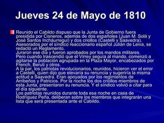 Jueves 24 de Mayo de 1810   Reunido el Cabildo dispuso que la Junta de Gobierno fuera presidida por Cisneros, además de dos españoles (Juan M. Solá y José Santos Incháurregui) y dos criollos (Castelli y Saavedra). Asesorados por el síndico reaccionario español Julián de Leiva, se redactó un Reglamento. Juraron ese día y fueron aprobados por los mandos militares. Pero cuando trascendió que el Virrey seguía al mando, comenzó a agitarse la población agrupada en la Plaza Mayor, encabezados por French, Beruti y otros. A la par, los patriotas revolucionarios, reunidos, hicieron ver el error a Castelli, quien dijo que elevaría su renuncia y sugeriría la misma actitud a Saavedra. Eran apoyados por los regimientos de Arribeños y Patricios. Por la noche los dos criollos miembros de esta Junta, presentaron su renuncia. Y el síndico volvió a citar para el día siguiente. Los patriotas reunidos durante toda esa noche en casa de Rodríguez Peña, deliberan sobre los miembros que integrarán una lista que será presentada ante el Cabildo.  