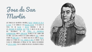 Jose de San
Martín
José Francisco de San Martín y Matorras2 (Yapeyú, Virreinato del Río de
la Plata; 25 de febrero de 1778-Boulogne-sur-Mer, 17 de agosto de
1850)3 fue un militar y político argentino y uno de
los libertadores de Argentina, Chile y Perú. Es una de los dos figuras
más trascendentes de las guerras de independencia
hispanoamericanas junto a Simón Bolívar. En abril de 1784, cuando tenía
seis años, llegó con su familia a la ciudad española de Cádiz ―previa
estadía en Buenos Aires― y se radicó luego en la ciudad de Málaga.
Comenzó sus estudios en el Real Seminario de Nobles de Madrid y en la
Escuela de Temporalidades de Málaga en 1786. Ingresó posteriormente
al ejército español e hizo su carrera militar en el Regimiento de Murcia.
 