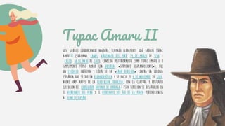 Tupac Amaru II
José Gabriel Condorcanqui Noguera, llamado igualmente José Gabriel Túpac
Amaru123 (Surimana, Canas, Virreinato del Perú, 19 de marzo de 1738 -
Cuzco, 18 de mayo de 1781), conocido posteriormente como Túpac Amaru II o
simplemente Túpac Amaru (en quechua, «serpiente resplandeciente»), fue
un caudillo indígena y líder de la «Gran rebelión» contra la colonia
española que se dio en Hispanoamérica y se inició el 4 de noviembre de 1780,
nueve años antes de la Revolución francesa, con la captura y posterior
ejecución del corregidor Antonio de Arriaga.3 Esta rebelión se desarrolló en
el Virreinato del Perú y el Virreinato del Río de la Plata pertenecientes
al Reino de España.
 