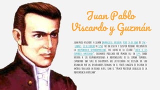 Juan Pablo
Viscardo y Guzmán
Juan Pablo Viscardo1 y Guzmán (Pampacolca, Arequipa, Perú, 26 de junio de 1748 -
Londres, 10 de febrero de 1798) fue un jesuita y escritor peruano. Precursor de
la Independencia hispanoamericana, fue autor de la célebre "Carta a los
españoles americanos", documento publicado por primera vez en 1799, donde
instaba a los hispanoamericanos a independizarse de la corona española,
exponiendo una serie de argumentos que justificaban tal decisión. Ha sido
reconocido por los historiadores reunidos en el tercer congreso de Historia de
América realizado en Buenos Aires, como el “primer precursor ideológico de la
independencia americana”.
 