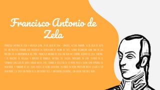 Francisco Antonio de
Zela
Francisco Antonio de Zela y Arizaga (Lima, 24 de julio de 1768 - Chagres, actual Panamá, 18 de julio de 1819)
fue un político peruano que encabezó la Revolución de Tacna de 1811, siendo reconocido como uno de los
próceres de la Independencia del Perú. Francisco Antonio de Zela era hijo del español Alberto de Zela y Neyra,
y de Mercedes de Arizaga y Hurtado de Mendoza, natural del Callao, radicados en Lima. Estudió en el
Seminario Conciliar de Santo Toribio hasta 1784, cuando a solicitud de su padre pasó a Tacna como aprendiz de
ensayador y fundidor de las Cajas Reales de dicha localidad. Ascendió en dicha profesión hasta llegar a ser
ensayador.1 Se casó con María de la Natividad Siles y Antequera (tacneña), con quien tuvo doce hijos.
 