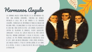 Los hermanos Angulo fueron próceres de la Independencia del
Perú. Eran Apurímac apurimeños, territorio que entonces
pertenecía a Cusco, por lo que también se les considera
cusqueños. Fueron hijos del matrimonio de Francisco Angulo con
Melchora Torres, desconociéndose la fecha exacta del natalicio
de cada uno. Eran cuatro en total: José (minero, agricultor y
capitán del Regimiento de Abancay), Vicente (agricultor,
comerciante y oficial del Ejército Realista del Perú ejército
realista), Mariano (comerciante y oficial de milicias) y Juan
(clérigo). Los tres primeros encabezaron la Rebelión del Cusco
de 1814, junto con Mateo Pumacahua y otros líderes patriotas.
José Angulo asumió el título de Capitán General de las Armas
de la Patria, es decir, el cargo militar de más alto rango de
la revolución.
Hermanos Angulo
 