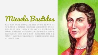 Micaela Bastidas
Micaela Bastidas Puyucahua (Pampamarca, 23 de junio de 1744-Cuzco, 18 de mayo de 1781)
fue una prócer de la independencia hispanoamericana, jugó un importante papel en la
historia del Perú. Esposa y consejera de Túpac Amaru II, su desempeño tuvo vital
importancia en la rebelión de Tinta. Su ejemplo de coraje y determinación al defender sus
ideales de justicia y libertad hasta su trágica y despiadada muerte en mano de los
españoles, la convirtieron en leyenda y símbolo de la lucha americana contra la opresión
y la explotación colonial.
 