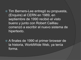 Tim Berners-Lee entregó su propuesta, (Enquire) al CERN en 1989, en septiembre de 1990 recibió el visto bueno y junto con Robert Cailliau comenzó a escribir el nuevo sistema de hipertexto.A finales de 1990 el primer browser de la historia, WorldWide Web, ya tenía forma.