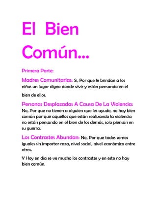 El Bien
Común…
Primera Parte:
Madres Comunitarias: Si, Por que le brindan a los
niños un lugar digno donde vivir y están pensando en el
bien de ellos.

Personas Desplazadas A Causa De La Violencia:
No, Por que no tienen a alguien que les ayude, no hay bien
común por que aquellos que están realizando la violencia
no están pensando en el bien de los demás, solo piensan en
su guerra.

Los Contrastes Abundan: No, Por que todos somos
iguales sin importar raza, nivel social, nivel económico entre
otros.
Y Hoy en dia se ve mucho los contrastes y en este no hay
bien común.
 