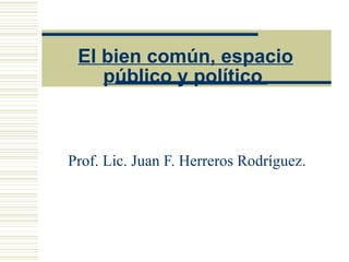 El bien común, espacio público y político  Prof. Lic. Juan F. Herreros Rodríguez. 