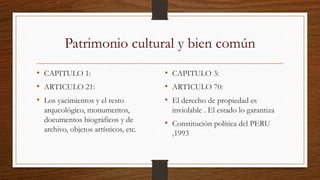 Patrimonio cultural y bien común 
• CAPITULO 1: 
• ARTICULO 21: 
• Los yacimientos y el resto 
arqueológico, monumentos, 
documentos biográficos y de 
archivo, objetos artísticos, etc. 
• CAPITULO 3: 
• ARTICULO 70: 
• El derecho de propiedad es 
inviolable . El estado lo garantiza 
• Constitución política del PERU 
,1993 
 