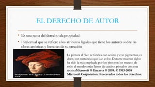 EL DERECHO DE AUTOR 
• Es una rama del derecho ala propiedad 
• Intelectual que se refiere a los atributos legales que tiene los autores sobre las 
obras artísticas y literarias de su creación 
La pintura al óleo se fabrica con aceites y con pigmentos, es 
decir, con sustancias que dan color. Durante muchos siglos 
ha sido la más empleada por los pintores: los museos de 
todo el mundo están llenos de cuadros pintados con esta 
técnicaMicrosoft ® Encarta ® 2009. © 1993-2008 
Microsoft Corporation. Reservados todos los derechos. 
 