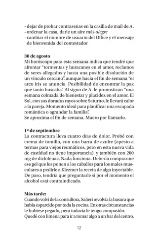 12
-dejar de probar contraseñas en la casilla de mail de A.
-ordenar la casa, darle un aire más alegre
-cambiar el nombre de usuario del Office y el mensaje
de bienvenida del contestador
30 de agosto
Mi horóscopo para esta semana indica que tendré que
afrontar “tormentas y huracanes en el amor, reclamos
de seres allegados y hasta una posible disolución de
un vínculo cercano”, aunque hacia el fin de semana “el
arco iris se anuncia. Posibilidad de encontrar la paz
que tanto buscaba”. Al signo de A. le pronostican “una
semana colmada de bienestar y placidez en el amor. El
Sol, con sus dorados rayos sobre Saturno, le llevará calor
a la pareja. Momento ideal para planificar una escapada
romántica o agrandar la familia”.
Se aproxima el fin de semana. Muero por llamarlo.
1º de septiembre
La contractura lleva cuatro días de dolor. Probé con
crema de tomillo, con una barra de azufre (apesto a
termas para viejos reumáticos, pero en esta nueva vida
de castidad no tiene importancia), y también con 200
mg de diclofenac. Nada funciona. Debería comprarme
ese gel que les ponen a los caballos para los males mus-
culares o pedirle a Klezmer la receta de algo inyectable.
De paso, tendría que preguntarle si por el momento el
alcohol está contraindicado.
Más tarde:
Cuandovolvídelaconsultora,Salierirevolvíalabasuraque
habíaesparcidoportodalacocina.Enotrascircunstancias
le hubiese pegado, pero todavía le tengo compasión.
QuedéconJimenaparairatomaralgoaunbardelcentro.
 