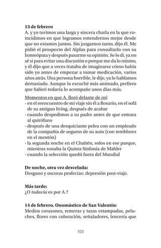 103
13 de febrero
A. y yo tuvimos una larga y sincera charla en la que co-
incidimos en que logramos entendernos mejor desde
que no estamos juntos. Sin juzgarnos tanto, dijo él. Me
pidió el prospecto del Alplax para consultarlo con su
homeópata y después pasarme su opinión. Se lo di, ya no
sé si para evitar una discusión o porque me da lo mismo,
y él dijo que a veces trataba de imaginarse cómo había
sido yo antes de empezar a tomar medicación, varios
años atrás. Una persona horrible, le dije, ya lo hablamos
demasiado. Aunque lo escuché más animado, prefiero
que Salieri todavía lo acompañe unos días más.
Momentos en que A. lloró delante de mí:
-en el reencuentro de mi viaje sin él a Rosario, en el sofá
de su antiguo living, después de acabar
-cuando despedimos a su padre antes de que entrara
al quirófano
-después de una desquiciante pelea con un empleado
de la compañía de seguros de su auto (con temblores
en el mentón)
-la segunda noche en el Chaltén, solos en ese parque,
mientras sonaba la Quinta Sinfonía de Mahler
-cuando la selección quedó fuera del Mundial
De noche, otra vez desvelada:
Desgano y oscuras profecías: depresión post-viaje.
Más tarde:
¿O todavía es por A.?
14 de febrero. Onomástico de San Valentín:
Medios corazones, remeras y tazas estampadas, pelu-
ches, flores con coloración, señaladores, lencería que
 