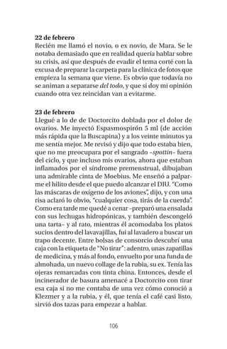106
22 de febrero
Recién me llamó el novio, o ex novio, de Mara. Se le
notaba demasiado que en realidad quería hablar sobre
su crisis, así que después de evadir el tema corté con la
excusa de preparar la carpeta para la clínica de fotos que
empieza la semana que viene. Es obvio que todavía no
se animan a separarse del todo, y que si doy mi opinión
cuando otra vez reincidan van a evitarme.
23 de febrero
Llegué a lo de de Doctorcito doblada por el dolor de
ovarios. Me inyectó Espasmospirón 5 ml (de acción
más rápida que la Buscapina) y a los veinte minutos ya
me sentía mejor. Me revisó y dijo que todo estaba bien,
que no me preocupara por el sangrado –spottin– fuera
del ciclo, y que incluso mis ovarios, ahora que estaban
inflamados por el síndrome premenstrual, dibujaban
una admirable cinta de Moebius. Me enseñó a palpar-
me el hilito desde el que puedo alcanzar el DIU. “Como
las máscaras de oxígeno de los aviones”, dijo, y con una
risa aclaró lo obvio, “cualquier cosa, tirás de la cuerda”.
Como era tarde me quedé a cenar –preparó una ensalada
con sus lechugas hidropónicas, y también descongeló
una tarta– y al rato, mientras él acomodaba los platos
sucios dentro del lavavajillas, fui al lavadero a buscar un
trapo decente. Entre bolsas de consorcio descubrí una
cajaconlaetiquetade“Notirar”:adentro,unaszapatillas
de medicina, y más al fondo, envuelto por una funda de
almohada, un nuevo collage de la rubia, su ex. Tenía las
ojeras remarcadas con tinta china. Entonces, desde el
incinerador de basura amenacé a Doctorcito con tirar
esa caja si no me contaba de una vez cómo conoció a
Klezmer y a la rubia, y él, que tenía el café casi listo,
sirvió dos tazas para empezar a hablar.
 