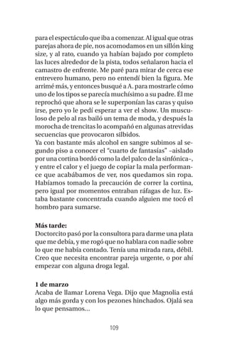 109
paraelespectáculoqueibaacomenzar.Aligualqueotras
parejas ahora de pie, nos acomodamos en un sillón king
size, y al rato, cuando ya habían bajado por completo
las luces alrededor de la pista, todos señalaron hacia el
camastro de enfrente. Me paré para mirar de cerca ese
entrevero humano, pero no entendí bien la figura. Me
arrimé más, y entonces busqué a A. para mostrarle cómo
uno de los tipos se parecía muchísimo a su padre. Él me
reprochó que ahora se le superponían las caras y quiso
irse, pero yo le pedí esperar a ver el show. Un muscu-
loso de pelo al ras bailó un tema de moda, y después la
morocha de trencitas lo acompañó en algunas atrevidas
secuencias que provocaron silbidos.
Ya con bastante más alcohol en sangre subimos al se-
gundo piso a conocer el “cuarto de fantasías” –aislado
por una cortina bordó como la del palco de la sinfónica–,
y entre el calor y el juego de copiar la mala performan-
ce que acabábamos de ver, nos quedamos sin ropa.
Habíamos tomado la precaución de correr la cortina,
pero igual por momentos entraban ráfagas de luz. Es-
taba bastante concentrada cuando alguien me tocó el
hombro para sumarse.
Más tarde:
Doctorcito pasó por la consultora para darme una plata
que me debía, y me rogó que no hablara con nadie sobre
lo que me había contado. Tenía una mirada rara, débil.
Creo que necesita encontrar pareja urgente, o por ahí
empezar con alguna droga legal.
1 de marzo
Acaba de llamar Lorena Vega. Dijo que Magnolia está
algo más gorda y con los pezones hinchados. Ojalá sea
lo que pensamos…
 