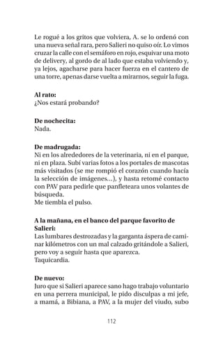 112
Le rogué a los gritos que volviera, A. se lo ordenó con
una nueva señal rara, pero Salieri no quiso oír. Lo vimos
cruzarlacalleconelsemáforoenrojo,esquivarunamoto
de delivery, al gordo de al lado que estaba volviendo y,
ya lejos, agacharse para hacer fuerza en el cantero de
una torre, apenas darse vuelta a mirarnos, seguir la fuga.
Al rato:
¿Nos estará probando?
De nochecita:
Nada.
De madrugada:
Ni en los alrededores de la veterinaria, ni en el parque,
ni en plaza. Subí varias fotos a los portales de mascotas
más visitados (se me rompió el corazón cuando hacía
la selección de imágenes…), y hasta retomé contacto
con PAV para pedirle que panfleteara unos volantes de
búsqueda.
Me tiembla el pulso.
A la mañana, en el banco del parque favorito de
Salieri:
Las lumbares destrozadas y la garganta áspera de cami-
nar kilómetros con un mal calzado gritándole a Salieri,
pero voy a seguir hasta que aparezca.
Taquicardia.
De nuevo:
Juro que si Salieri aparece sano hago trabajo voluntario
en una perrera municipal, le pido disculpas a mi jefe,
a mamá, a Bibiana, a PAV, a la mujer del viudo, subo
 