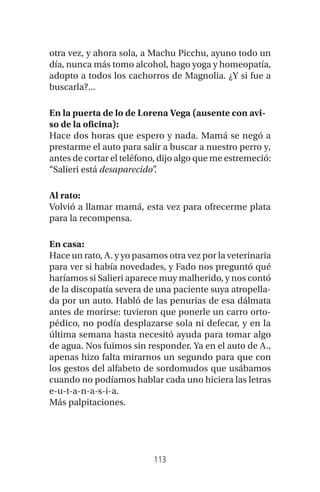 113
otra vez, y ahora sola, a Machu Picchu, ayuno todo un
día, nunca más tomo alcohol, hago yoga y homeopatía,
adopto a todos los cachorros de Magnolia. ¿Y si fue a
buscarla?...
En la puerta de lo de Lorena Vega (ausente con avi-
so de la oficina):
Hace dos horas que espero y nada. Mamá se negó a
prestarme el auto para salir a buscar a nuestro perro y,
antes de cortar el teléfono, dijo algo que me estremeció:
“Salieri está desaparecido”.
Al rato:
Volvió a llamar mamá, esta vez para ofrecerme plata
para la recompensa.
En casa:
Hace un rato, A. y yo pasamos otra vez por la veterinaria
para ver si había novedades, y Fado nos preguntó qué
haríamos si Salieri aparece muy malherido, y nos contó
de la discopatía severa de una paciente suya atropella-
da por un auto. Habló de las penurias de esa dálmata
antes de morirse: tuvieron que ponerle un carro orto-
pédico, no podía desplazarse sola ni defecar, y en la
última semana hasta necesitó ayuda para tomar algo
de agua. Nos fuimos sin responder. Ya en el auto de A.,
apenas hizo falta mirarnos un segundo para que con
los gestos del alfabeto de sordomudos que usábamos
cuando no podíamos hablar cada uno hiciera las letras
e-u-t-a-n-a-s-i-a.
Más palpitaciones.
 