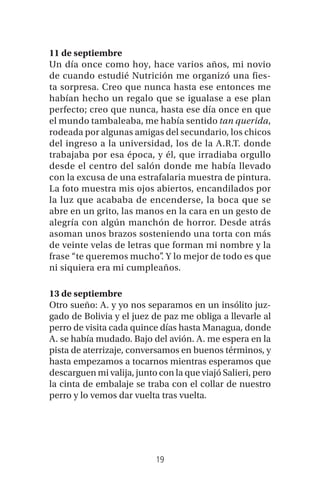 19
11 de septiembre
Un día once como hoy, hace varios años, mi novio
de cuando estudié Nutrición me organizó una fies-
ta sorpresa. Creo que nunca hasta ese entonces me
habían hecho un regalo que se igualase a ese plan
perfecto; creo que nunca, hasta ese día once en que
el mundo tambaleaba, me había sentido tan querida,
rodeada por algunas amigas del secundario, los chicos
del ingreso a la universidad, los de la A.R.T. donde
trabajaba por esa época, y él, que irradiaba orgullo
desde el centro del salón donde me había llevado
con la excusa de una estrafalaria muestra de pintura.
La foto muestra mis ojos abiertos, encandilados por
la luz que acababa de encenderse, la boca que se
abre en un grito, las manos en la cara en un gesto de
alegría con algún manchón de horror. Desde atrás
asoman unos brazos sosteniendo una torta con más
de veinte velas de letras que forman mi nombre y la
frase “te queremos mucho”. Y lo mejor de todo es que
ni siquiera era mi cumpleaños.
13 de septiembre
Otro sueño: A. y yo nos separamos en un insólito juz-
gado de Bolivia y el juez de paz me obliga a llevarle al
perro de visita cada quince días hasta Managua, donde
A. se había mudado. Bajo del avión. A. me espera en la
pista de aterrizaje, conversamos en buenos términos, y
hasta empezamos a tocarnos mientras esperamos que
descarguen mi valija, junto con la que viajó Salieri, pero
la cinta de embalaje se traba con el collar de nuestro
perro y lo vemos dar vuelta tras vuelta.
 