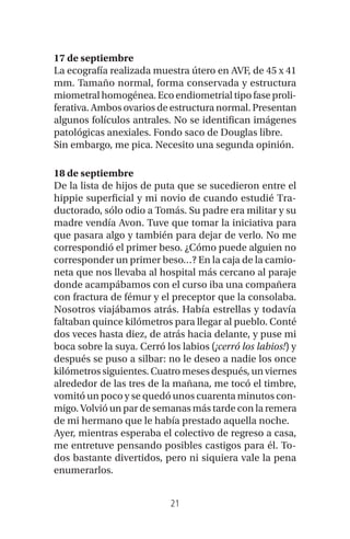 21
17 de septiembre
La ecografía realizada muestra útero en AVF, de 45 x 41
mm. Tamaño normal, forma conservada y estructura
miometral homogénea. Eco endiometrial tipo fase proli-
ferativa. Ambos ovarios de estructura normal. Presentan
algunos folículos antrales. No se identifican imágenes
patológicas anexiales. Fondo saco de Douglas libre.
Sin embargo, me pica. Necesito una segunda opinión.
18 de septiembre
De la lista de hijos de puta que se sucedieron entre el
hippie superficial y mi novio de cuando estudié Tra-
ductorado, sólo odio a Tomás. Su padre era militar y su
madre vendía Avon. Tuve que tomar la iniciativa para
que pasara algo y también para dejar de verlo. No me
correspondió el primer beso. ¿Cómo puede alguien no
corresponder un primer beso…? En la caja de la camio-
neta que nos llevaba al hospital más cercano al paraje
donde acampábamos con el curso iba una compañera
con fractura de fémur y el preceptor que la consolaba.
Nosotros viajábamos atrás. Había estrellas y todavía
faltaban quince kilómetros para llegar al pueblo. Conté
dos veces hasta diez, de atrás hacia delante, y puse mi
boca sobre la suya. Cerró los labios (¡cerró los labios!) y
después se puso a silbar: no le deseo a nadie los once
kilómetros siguientes. Cuatro meses después, un viernes
alrededor de las tres de la mañana, me tocó el timbre,
vomitó un poco y se quedó unos cuarenta minutos con-
migo. Volvió un par de semanas más tarde con la remera
de mi hermano que le había prestado aquella noche.
Ayer, mientras esperaba el colectivo de regreso a casa,
me entretuve pensando posibles castigos para él. To-
dos bastante divertidos, pero ni siquiera vale la pena
enumerarlos.
 