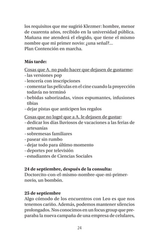 24
los requisitos que me sugirió Klezmer: hombre, menor
de cuarenta años, recibido en la universidad pública.
Mañana me atenderá el elegido, que tiene el mismo
nombre que mi primer novio: ¿una señal?...
Plan Contención en marcha.
Más tarde:
Cosas que A. no pudo hacer que dejasen de gustarme:
-las versiones pop
-lencería con inscripciones
-comentar las películas en el cine cuando la proyección
todavía no terminó
-bebidas saborizadas, vinos espumantes, infusiones
tibias
-dejar pistas que anticipen los regalos
Cosas que no logré que a A. le dejasen de gustar:
-dedicar los días lluviosos de vacaciones a las ferias de
artesanías
-sobremesas familiares
-pasear sin rumbo
-dejar todo para último momento
-deportes por televisión
-estudiantes de Ciencias Sociales
24 de septiembre, después de la consulta:
Doctorcito-con-el-mismo-nombre-que-mi-primer-
novio, un bombón.
25 de septiembre
Algo cómodo de los encuentros con Leo es que nos
tenemos cariño. Además, podemos mantener silencios
prolongados. Nos conocimos en un focus group que pre-
paraba la nueva campaña de una empresa de celulares,
 