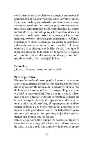 25
y esa misma semana volvimos a coincidir en un recital
organizado por el gobierno del que nos volvimos juntos.
Desde esa noche, y como los dos somos enamoradizos,
vernosnosresultaundescansotemporariocuandonues-
tras vidas sentimentales están complicadas. Lo único
incómodo es encontrarlo, porque Leo suele mudarse a la
casa de su novia de turno (esta vez, tuve que llamar a su
madre que vive en Provincia para conseguir su teléfono).
Quedamos en el bar de siempre, a la vuelta de su trabajo,
y después de cuatro meses lo noto más flaco. Él me ve
ojerosa y le explico que es la falta de sol. Creo que él
tampoco anda del todo bien: en la cama se le escapa
otro nombre que no alcancé a entender y, ya dormido,
me abraza y dice “no me dejes”. Pobre.
De noche:
¿Soy yo o la gente me mira con lástima?
27 de septiembre
El consultorio donde acompañé a Jimena a hacerse un
aborto queda frente al hospital municipal de niños. Todo
fue muy rápido (la noticia del embarazo, el acuerdo
de honorarios con el médico, conseguir la plata, y en
especial la intervención). Tanto que no alcancé a leer
más que dos o tres artículos de la revista que había en
la sala de espera: la nota de tapa sobre el divorcio de
una conductora de realities, el reportaje a un modelo
recién separado y la breve reseña del aniversario de
una pareja de periodistas. Nunca me había fijado, pero
me consuela un poco ver que las parejas desavenidas
tienen más prensa que las felices.
El médico que atendió a Jimena era bastante antipático.
Cuandollegamos preguntósihabíamostraídounamuda
de ropa. Le dije que lo habíamos olvidado con el apuro
 