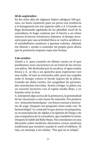 27
30 de septiembre
En los ocho días de régimen Salieri adelgazó 350 gra-
mos, un buen comienzo para un perro con tendencia
a la haraganería (en ese aspecto salió a A.) Cuando no
llego demasiado agobiada de las planillas excel de la
consultora, lo hago caminar por el barrio a un ritmo
intenso al menos veinticinco minutos, el tiempo nece-
sario para que una actividad física se vuelva aeróbica y
el metabolismo comience a quemar calorías. Además
me distrae y ayuda a controlar mi propio peso ahora
que la primavera impone ropa más liviana.
3 de octubre
Llamé a A. para contarle mi último sueño en el que
pasábamos unas vacaciones en un hotel de las sierras
con pileta. Me deslizaba por la escalera, el agua estaba
fresca y A. se iba a un quincho para esperarme con
una toalla. Al rato yo intentaba salir, pero me raspaba
todo el tiempo contra el borde áspero de la pileta.
Cuando me daba cuenta, me sangraban los pezones,
dos remolachas hervidas. Sentía vértigo: la pileta era
un enorme lavatorio con el tapón medio flojo, y yo
boyaba entre la loza.
A. interpretó algo acerca de la primavera, la proximidad
de las vacaciones y mis clases de natación. Por primera
vez –inmunda homeópata– sus frases suenan a instruc-
tor de yoga. Después me preguntó cómo ando con “la
farmacología”. Le comenté lo que piensa mi psiquiatra,
su recomendación de Alplax y la opinión de Diego y de
una compañera de la consultora, que también lo tomó.
Después le hablé del Baby Steps. Nos enredamos en una
discusión sobre medicina alternativa versus medicina
tradicional que terminó cuando le corté el teléfono. Al
rato, un mensaje a mi celular: “Por qué no te relajás”.
 