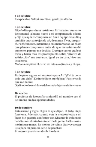 28
4 de octubre
Inexplicable: Salieri mordió al gordo de al lado.
6 de octubre
Mi jefe dijo que el mes próximo al fin habrá un aumento.
Le comenté la buena nueva a mi compañera de oficina
y dijo que quiere comprarse un buen equipo de audio y
también unos anteojos de sol, de marca. Y vos, pregun-
tó. Pensé un rato, intentando enumerar todas las cosas
que planeé comprarme antes de que me avisaran del
aumento, pero no me decidía. Creo que tantos gráficos
torta y barra más los powerpoints sobre “niveles de
satisfacción” me anularon. Igual, ya en casa, hice una
lista corta.
Mañana empiezo el curso de foto con Jimena y Diego.
8 de octubre
Tarde pero segura, mi respuesta para A.: “¿Y si te com-
prás una vida?”. De inmediato, su réplica: “Fuiste vos la
que me llamó”.
Ojalátodosloscelularesdelmundodejasendefuncionar.
De noche:
El profesor de fotografía confundió mi nombre con el
de Jimena en dos oportunidades.
10 de octubre
Entusiasmo y vigor. Digan lo que digan, el Baby Steps
funciona. Además, cuento con la meteorología a mi
favor. Me gustaría confirmar con Klezmer la influencia
del clima en el estado anímico de la gente. Así las cosas,
me impuse metas. En menos de veinte días voy a estar
lista para mi primera serie de pruebas:
Primero voy a visitar al sobrino de A.
 