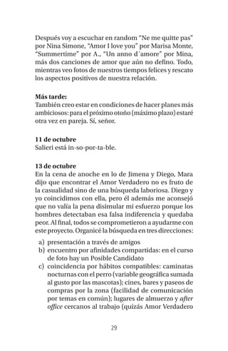 29
Después voy a escuchar en random “Ne me quitte pas”
por Nina Simone, “Amor I love you” por Marisa Monte,
“Summertime” por A., “Un anno d´amore” por Mina,
más dos canciones de amor que aún no defino. Todo,
mientras veo fotos de nuestros tiempos felices y rescato
los aspectos positivos de nuestra relación.
Más tarde:
También creo estar en condiciones de hacer planes más
ambiciosos:paraelpróximootoño(máximoplazo)estaré
otra vez en pareja. Sí, señor.
11 de octubre
Salieri está in-so-por-ta-ble.
13 de octubre
En la cena de anoche en lo de Jimena y Diego, Mara
dijo que encontrar el Amor Verdadero no es fruto de
la casualidad sino de una búsqueda laboriosa. Diego y
yo coincidimos con ella, pero él además me aconsejó
que no valía la pena disimular mi esfuerzo porque los
hombres detectaban esa falsa indiferencia y quedaba
peor. Al final, todos se comprometieron a ayudarme con
este proyecto. Organicé la búsqueda en tres direcciones:
a) presentación a través de amigos
b) encuentro por afinidades compartidas: en el curso
de foto hay un Posible Candidato
c) coincidencia por hábitos compatibles: caminatas
nocturnas con el perro (variable geográfica sumada
al gusto por las mascotas); cines, bares y paseos de
compras por la zona (facilidad de comunicación
por temas en común); lugares de almuerzo y after
office cercanos al trabajo (quizás Amor Verdadero
 
