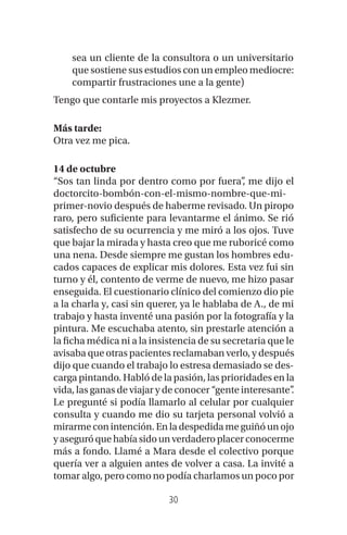 30
sea un cliente de la consultora o un universitario
que sostiene sus estudios con un empleo mediocre:
compartir frustraciones une a la gente)
Tengo que contarle mis proyectos a Klezmer.
Más tarde:
Otra vez me pica.
14 de octubre
“Sos tan linda por dentro como por fuera”, me dijo el
doctorcito-bombón-con-el-mismo-nombre-que-mi-
primer-novio después de haberme revisado. Un piropo
raro, pero suficiente para levantarme el ánimo. Se rió
satisfecho de su ocurrencia y me miró a los ojos. Tuve
que bajar la mirada y hasta creo que me ruboricé como
una nena. Desde siempre me gustan los hombres edu-
cados capaces de explicar mis dolores. Esta vez fui sin
turno y él, contento de verme de nuevo, me hizo pasar
enseguida. El cuestionario clínico del comienzo dio pie
a la charla y, casi sin querer, ya le hablaba de A., de mi
trabajo y hasta inventé una pasión por la fotografía y la
pintura. Me escuchaba atento, sin prestarle atención a
la ficha médica ni a la insistencia de su secretaria que le
avisaba que otras pacientes reclamaban verlo, y después
dijo que cuando el trabajo lo estresa demasiado se des-
carga pintando. Habló de la pasión, las prioridades en la
vida, las ganas de viajar y de conocer “gente interesante”.
Le pregunté si podía llamarlo al celular por cualquier
consulta y cuando me dio su tarjeta personal volvió a
mirarme con intención. En la despedida me guiñó un ojo
yaseguróquehabíasidounverdaderoplacerconocerme
más a fondo. Llamé a Mara desde el colectivo porque
quería ver a alguien antes de volver a casa. La invité a
tomar algo, pero como no podía charlamos un poco por
 