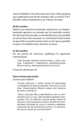 32
Amor Verdadero. Un clavo saca otro clavo. Mara prepara
una salida para este fin de semana: ella, su novio, P.A.V.
(Posible Amor Verdadero) y yo. Vamos al teatro.
20 de octubre
Salieri y yo estamos en sintonía: al parecer, su compor-
tamiento agresivo es causado por la retención sexual.
De allí el pis del otro día, su desobediencia y la mordida
al vecino hace dos semanas. La veterinaria Fado insiste
en que debo cruzarlo cuanto antes y creo que su pedido
es justo, él también tiene derecho al amor.
21 de octubre
En un portal de Internet, publiqué la siguiente
convocatoria:
“Soy Salieri, bretón inglés puro, 5 años, vir-
gen. Cariñoso y obediente, desparasitado.
Busco novia, preferentemente de raza”.
Cruzo los dedos por él.
Nueve horas más tarde:
¡Correo para Salieri!
“Cindy, mestiza, 3 años, mamá de preciosos
cachorros en dos ocasiones. Vacunas al día
(exc. Parvovirus). Busco perro con papeles
en zona céntrica.”
“¡Hola, Salieri! Me llamo Bonita, soy la con-
sentida de la casa. Mis dueños quieren cru-
zarme con un bretón inglés puro como yo
(blanca con manchas caoba). Según mi vete-
rinario, entraré en celo la semana próxima,
¿por qué no me enviás una foto y la fotoco-
pia de tu ficha de vacunación?”
 