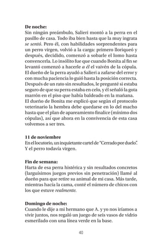 40
De noche:
Sin ningún preámbulo, Salieri montó a la perra en el
pasillo de casa. Todo iba bien hasta que la muy ingrata
se sentó. Pero él, con habilidades sorprendentes para
un perro virgen, volvió a la carga: primero lloriqueó y
después, decidido, comenzó a sobarle el lomo hasta
convencerla. Lo insólito fue que cuando Bonita al fin se
levantó comenzó a hacerle a él el vaivén de la cópula.
El dueño de la perra ayudó a Salieri a zafarse del error y
con mucha paciencia lo guió hasta la posición correcta.
Después de un rato sin resultados, le pregunté si estaba
seguro de que su perra estaba en celo, y él señaló la gota
marrón en el piso que había baldeado en la mañana.
El dueño de Bonita me explicó que según el protocolo
veterinario la hembra debe quedarse en lo del macho
hasta que el plan de apareamiento finalice (mínimo dos
cópulas), así que ahora en la convivencia de esta casa
volvemos a ser tres.
11 de noviembre
Enellocutorio,uninquietantecartelde“Cerradoporduelo”.
Y el perro todavía virgen.
Fin de semana:
Harta de esa perra histérica y sin resultados concretos
(larguísimos juegos previos sin penetración) llamé al
dueño para que retire su animal de mi casa. Más tarde,
mientras hacía la cama, conté el número de chicos con
los que estuve realmente.
Domingo de noche:
Cuando le dije a mi hermano que A. y yo nos iríamos a
vivir juntos, nos regaló un juego de seis vasos de vidrio
esmerilado con una línea verde en la base.
 