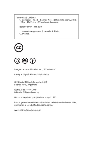 Sborovsky, Carolina
El bienestar. - 1a ed. - Buenos Aires : El fin de la noche, 2010.
120 p. ; 20x13 cm. - (El sueño de la razón)
ISBN 978-987-1491-20-9
1. Narrativa Argentina. 2. Novela. I. Título
CDD A863
Imagen de tapa: Nora Lezano, “El bienestar”
Retoque digital: Florencia Tolchinsky
© Editorial El fin de la noche, 2010
Buenos Aires, Argentina
ISBN 978-987-1491-20-9
Editorial El fin de la noche
Hecho el depósito que previene la ley 11.723
Para sugerencias o comentarios acerca del contenido de esta obra,
escríbanos a: info@elfindelanoche.com.ar
www.elfindelanoche.com.ar
 