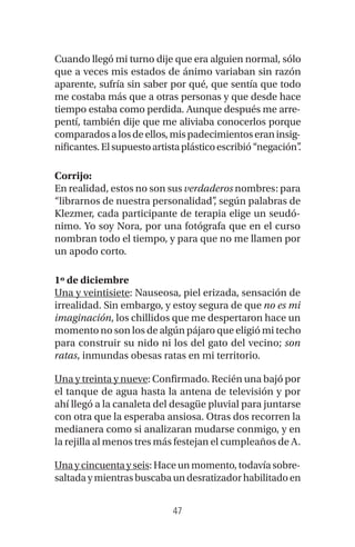 47
Cuando llegó mi turno dije que era alguien normal, sólo
que a veces mis estados de ánimo variaban sin razón
aparente, sufría sin saber por qué, que sentía que todo
me costaba más que a otras personas y que desde hace
tiempo estaba como perdida. Aunque después me arre-
pentí, también dije que me aliviaba conocerlos porque
comparadosalosdeellos,mispadecimientoseraninsig-
nificantes.Elsupuestoartistaplásticoescribió“negación”.
Corrijo:
En realidad, estos no son sus verdaderos nombres: para
“librarnos de nuestra personalidad”, según palabras de
Klezmer, cada participante de terapia elige un seudó-
nimo. Yo soy Nora, por una fotógrafa que en el curso
nombran todo el tiempo, y para que no me llamen por
un apodo corto.
1º de diciembre
Una y veintisiete: Nauseosa, piel erizada, sensación de
irrealidad. Sin embargo, y estoy segura de que no es mi
imaginación, los chillidos que me despertaron hace un
momento no son los de algún pájaro que eligió mi techo
para construir su nido ni los del gato del vecino; son
ratas, inmundas obesas ratas en mi territorio.
Una y treinta y nueve: Confirmado. Recién una bajó por
el tanque de agua hasta la antena de televisión y por
ahí llegó a la canaleta del desagüe pluvial para juntarse
con otra que la esperaba ansiosa. Otras dos recorren la
medianera como si analizaran mudarse conmigo, y en
la rejilla al menos tres más festejan el cumpleaños de A.
Unaycincuentayseis:Haceunmomento,todavíasobre-
saltadaymientrasbuscabaundesratizadorhabilitadoen
 