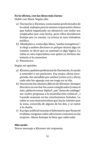 50
En la oficina, con las ideas más claras:
Hable con Mara. Según ella:
a) Doctorcito y Klezmer, como tantos profesionales de
la salud, trabajan para la misma corporación clínica
que habrá organizado un almuerzo con todos sus
empleados por esta fecha, pero ellos decidieron
festejar por su cuenta. La tetona es una visitadora
médica.
b) Afinidades o, como dijo Mara, “ondas energéticas”:
si elegí a ambos doctores es porque tienen algo en
común; es decir que su amistad es algo lógico. La
rubia es otra especialista con quien yo incluso me
trataría si la conociese.
c) Parentesco.
Según mi opinión:
a) Klezmer,padrinoprofesionaldeDoctorcito,loayuda
a entender a sus pacientes. Esa mujer, ahora recu-
perada, fue atendida por ambos (como yo) y ahora
cada año los agasaja con un trago en su día.
b) Doctorcito fue alumno dilecto de Klezmer. Siempre
discuten en ese bar los casos complicados (como el
mío: ¿debería tomar Alplax?, ¿mi “útero de catálogo”
me vuelve propensa a la insatisfacción crónica?...)
Cuando avanzan en las conclusiones, brindan. La
rubia es una instrumentista que hacía trámites por
la zona, conocida de alguno de los dos, y se sumó
a la charla.
c) Esa tipa artificial maneja el laboratorio que financió
el último congreso sobre afecciones comunes en las
mujeres. Ahora festejan lo bien que salió todo.
Más tarde:
Tercer mensaje a Klezmer sin respuesta.
 