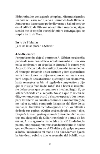 51
El desratizador, con agenda completa. Mientras sigan los
roedores en casa, me quedo a dormir en lo de Bibiana.
Aunque me da pena no poder llevarme a Salieri porque
en el edificio de Bibiana no admiten mascotas, sigue
siendo mejor opción que el deterioro conyugal que se
respira en lo de Mara.
En lo de Bibiana:
¿Y si las ratas atacan a Salieri?
4 de diciembre
Por prevención, dejé al perro con A. Ni bien me abrió la
puerta de su nuevo edificio, nos dimos un beso nervioso
en la comisura y en seguida le entregué la correa y el
Ascarcid-N con todas las indicaciones del tratamiento.
Al principio tratamos de ser corteses y creo que incluso
tenía intenciones de dejarme conocer su nueva casa,
pero después de la discusión que surgió por el samovar,
hasta se negó a recibir mi regalo de cumpleaños y dijo
que si insistía “con lo del robo” iba a hacer el inventa-
rio de las cosas que compramos a medias. Según él, yo
salí beneficiada en el reparto. No sé a qué te referís, le
dije, y entonces me acusó de haber esperado dos meses
para transferir las cuentas comunes a mi nombre y de
no haber querido compartir los gastos del flete de su
mudanza. También recordó algunos artículos faltantes
de lo de sus padres. ¿Quién está en deuda ahora?, dijo.
Después tuvo un gesto que no sé cómo entender: mien-
tras me despedía de Salieri rascándole detrás de las
orejas, A. me agarró la mano. Me acarició los dedos, la
palma, empezó a apretármela tan fuerte como la noche
que estábamos solos en el Chaltén y de golpe se puso
a llorar. Fui sacando mi mano de a poco, la vista fija en
la foto de su sobrino que le asomaba del bolsillo –sus
 