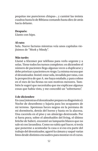 52
pequitas me parecieron chispas–, y caminé las treinta
cuadras hasta lo de Bibiana contando hasta diez de atrás
hacia delante.
Después:
Llanto con hipo.
Al rato:
Sola. Nueve facturas mientras veía unos capítulos vie-
jísimos de “Mork y Mindy”.
Más tarde:
Llamé a Klezmer por teléfono para verlo urgente y a
solas. Tiene todos los turnos completos: en diciembre el
número de pacientes llega algunas veces a duplicarse y
debepriorizarapacientesen riesgo.Lamismaexcusaque
el desratizador. Insistí: estar sola, invadida por ratas, con
la perspectiva de que A. me haya estafado, y para colmo
en el mes de las fiestas no son motivos menores. Tam-
bién le sugerí que necesitaba que me explicase algunas
cosas que había visto, y me concedió un “sobreturno”.
5 de diciembre
Encasa(mientraseldesratizadorpreparasudiagnóstico):
Noche de desenfreno y lujuria para los ocupantes de
mi terreno. Apestosas heces negras en la persiana de
mi dormitorio, detrás del horno y hasta en la alacena.
Una cacerola en el piso y un almácigo destrozado. Por
si fuera poco, sobre el almohadón del living, el último
fetiche de Salieri, encontré un lamparón blanco que no
sale ni con lavandina. Como no sabía qué hacer, si tenía
que ponerme a acomodar la casa o si eso era parte del
trabajo del desratizador, agarré la cámara y saqué varias
fotos desde distintos encuadres para mostrar en el curso.
 