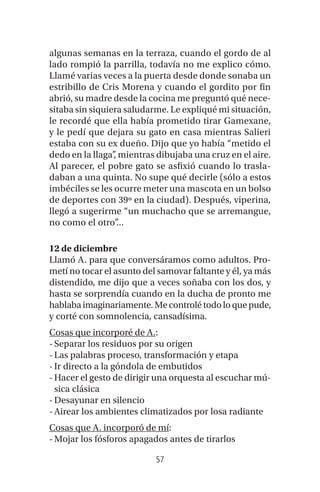 57
algunas semanas en la terraza, cuando el gordo de al
lado rompió la parrilla, todavía no me explico cómo.
Llamé varias veces a la puerta desde donde sonaba un
estribillo de Cris Morena y cuando el gordito por fin
abrió, su madre desde la cocina me preguntó qué nece-
sitaba sin siquiera saludarme. Le expliqué mi situación,
le recordé que ella había prometido tirar Gamexane,
y le pedí que dejara su gato en casa mientras Salieri
estaba con su ex dueño. Dijo que yo había “metido el
dedo en la llaga”, mientras dibujaba una cruz en el aire.
Al parecer, el pobre gato se asfixió cuando lo trasla-
daban a una quinta. No supe qué decirle (sólo a estos
imbéciles se les ocurre meter una mascota en un bolso
de deportes con 39º en la ciudad). Después, viperina,
llegó a sugerirme “un muchacho que se arremangue,
no como el otro”...
12 de diciembre
Llamó A. para que conversáramos como adultos. Pro-
metí no tocar el asunto del samovar faltante y él, ya más
distendido, me dijo que a veces soñaba con los dos, y
hasta se sorprendía cuando en la ducha de pronto me
hablabaimaginariamente.Mecontrolétodoloquepude,
y corté con somnolencia, cansadísima.
Cosas que incorporé de A.:
-Separar los residuos por su origen
-Las palabras proceso, transformación y etapa
-Ir directo a la góndola de embutidos
-Hacer el gesto de dirigir una orquesta al escuchar mú-
sica clásica
-Desayunar en silencio
-Airear los ambientes climatizados por losa radiante
Cosas que A. incorporó de mí:
-Mojar los fósforos apagados antes de tirarlos
 